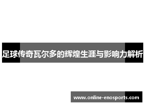 足球传奇瓦尔多的辉煌生涯与影响力解析