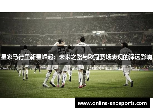 皇家马德里新星崛起：未来之路与欧冠赛场表现的深远影响
