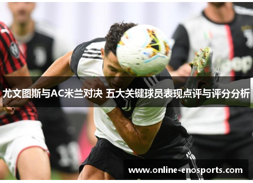 尤文图斯与AC米兰对决 五大关键球员表现点评与评分分析