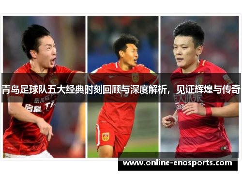 青岛足球队五大经典时刻回顾与深度解析，见证辉煌与传奇