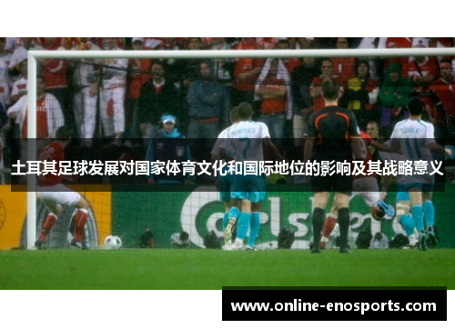 土耳其足球发展对国家体育文化和国际地位的影响及其战略意义